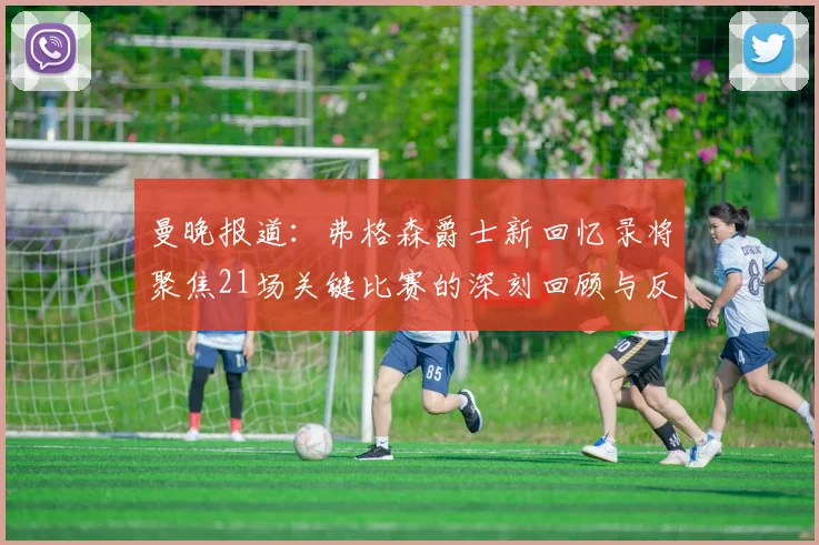 曼晚报道：弗格森爵士新回忆录将聚焦21场关键比赛的深刻回顾与反思
