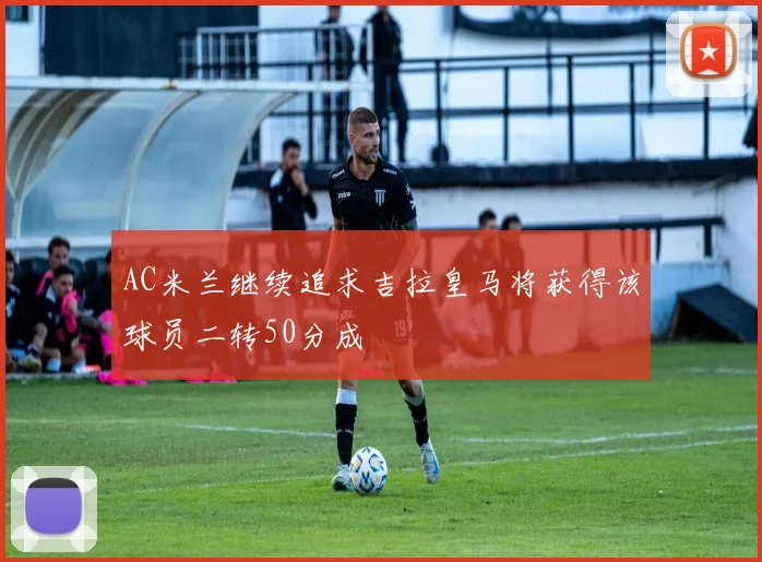 AC米兰继续追求吉拉皇马将获得该球员二转50分成