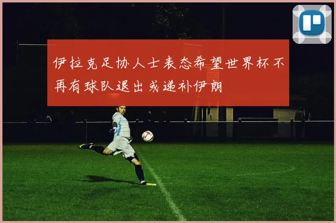 伊拉克足协人士表态希望世界杯不再有球队退出或递补伊朗