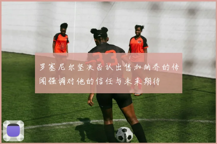 罗塞尼尔坚决否认出售加纳乔的传闻强调对他的信任与未来期待