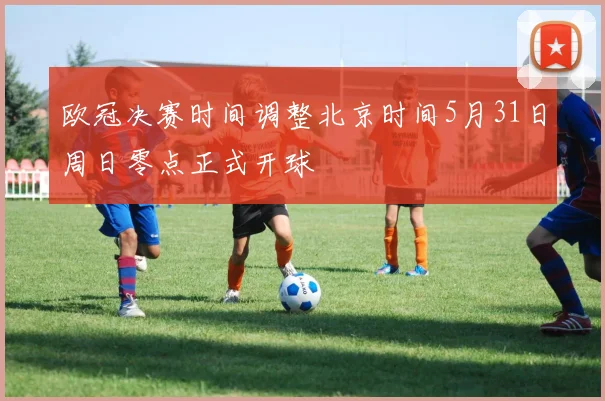 欧冠决赛时间调整北京时间5月31日周日零点正式开球