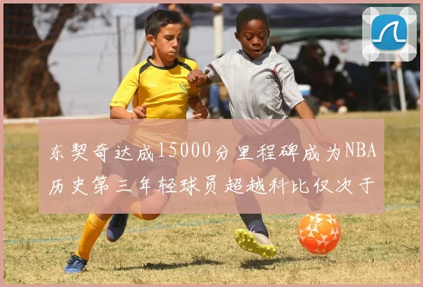 东契奇达成15000分里程碑成为NBA历史第三年轻球员超越科比仅次于詹姆斯和杜兰特