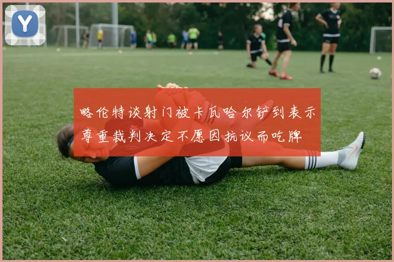 略伦特谈射门被卡瓦哈尔铲到表示尊重裁判决定不愿因抗议而吃牌