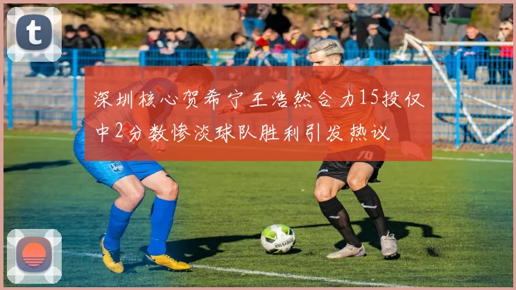 深圳核心贺希宁王浩然合力15投仅中2分数惨淡球队胜利引发热议