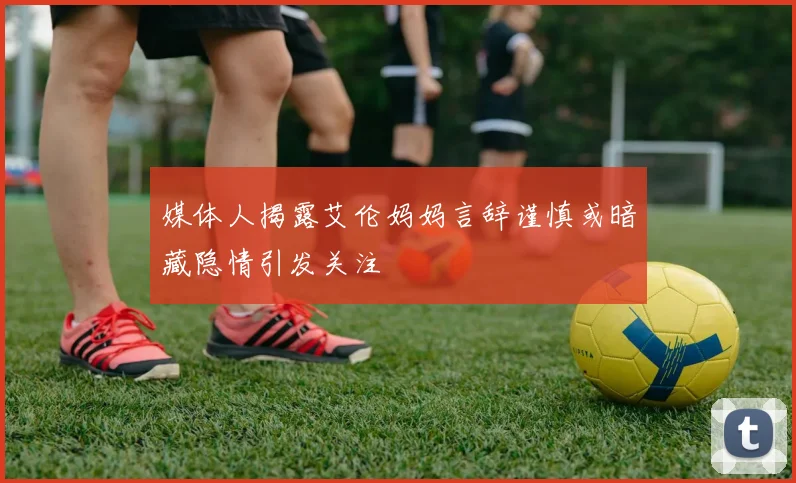 媒体人揭露艾伦妈妈言辞谨慎或暗藏隐情引发关注